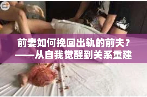 前妻如何挽回出轨的前夫?——从自我觉醒到关系重建的全面指南 前妻如何挽回出轨的前夫?——从自我觉醒到关系重建的全面指南
