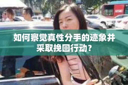如何察觉真性分手的迹象并采取挽回行动？
