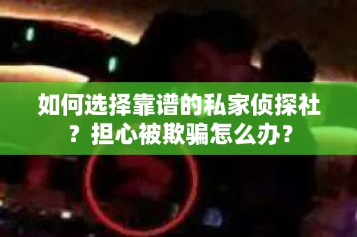 如何选择靠谱的私家侦探社？担心被欺骗怎么办？