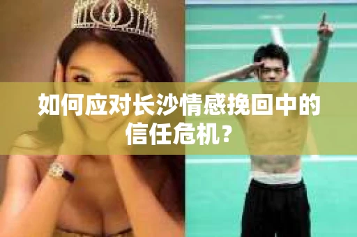 如何应对长沙情感挽回中的信任危机？