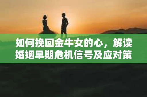 如何挽回金牛女的心，解读婚姻早期危机信号及应对策略