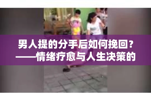 男人提的分手后如何挽回？——情绪疗愈与人生决策的干货指南
