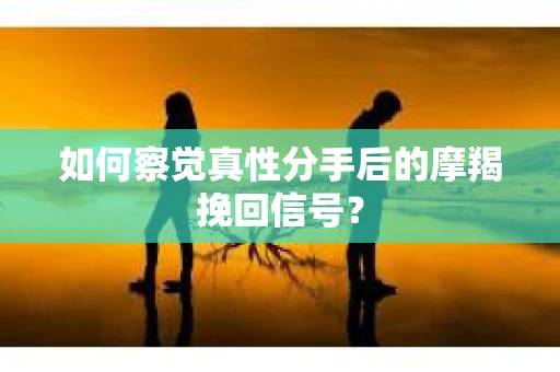 如何察觉真性分手后的摩羯挽回信号？