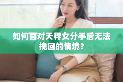 如何面对天秤女分手后无法挽回的情境？