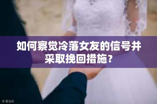 如何察觉冷落女友的信号并采取挽回措施？