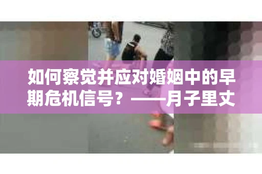如何察觉并应对婚姻中的早期危机信号？——月子里丈夫出轨后的挽回策略