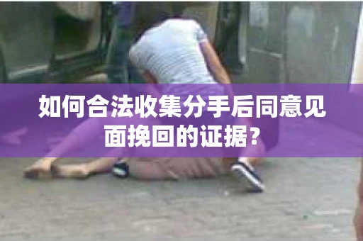 如何合法收集分手后同意见面挽回的证据？