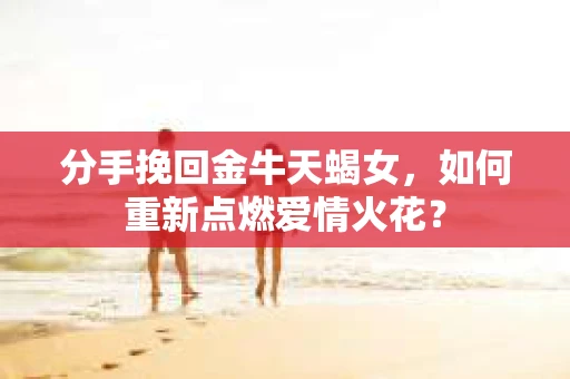 分手挽回金牛天蝎女,如何重新点燃爱情火花? 分手挽回金牛天蝎女,如何重新点燃爱情火花?