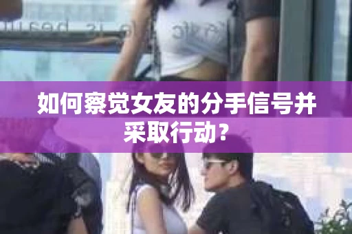 如何察觉女友的分手信号并采取行动？