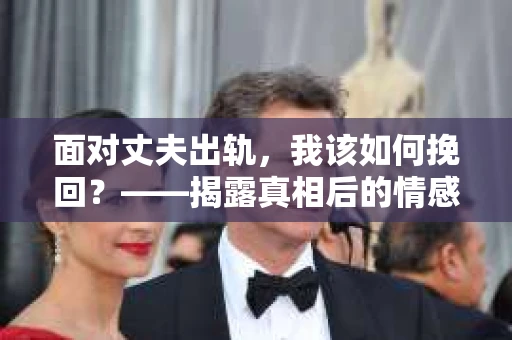 面对丈夫出轨,我该如何挽回?——揭露真相后的情感疗愈与人生决策 面对丈夫出轨,我该如何挽回?——揭露真相后的情感疗愈与人生决策