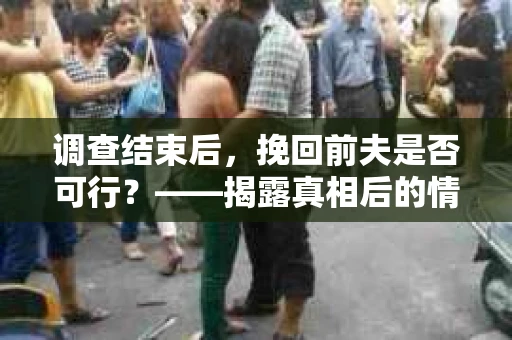 调查结束后,挽回前夫是否可行?——揭露真相后的情感疗愈与人生决策 调查结束后,挽回前夫是否可行?——揭露真相后的情感疗愈与人生决策