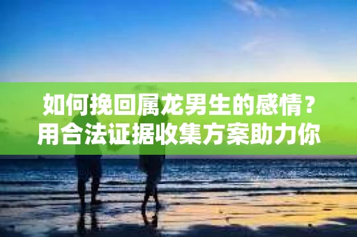 如何挽回属龙男生的感情？用合法证据收集方案助力你的努力？
