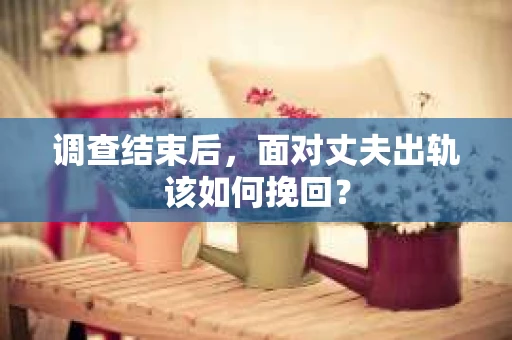 调查结束后,面对丈夫出轨该如何挽回? 调查结束后,面对丈夫出轨该如何挽回?