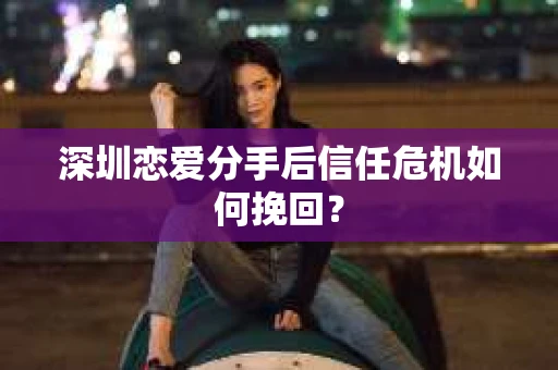 深圳恋爱分手后信任危机如何挽回？