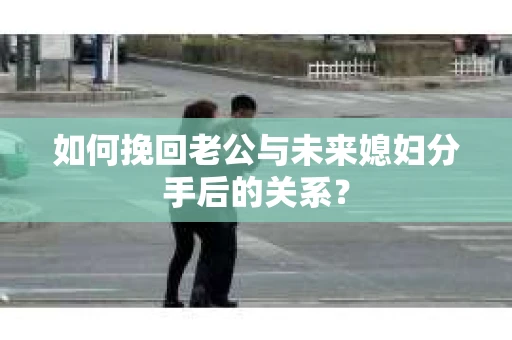 如何挽回老公与未来媳妇分手后的关系？