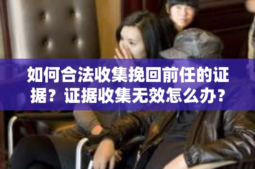 如何合法收集挽回前任的证据?证据收集无效怎么办? 如何合法收集挽回前任的证据?证据收集无效怎么办?