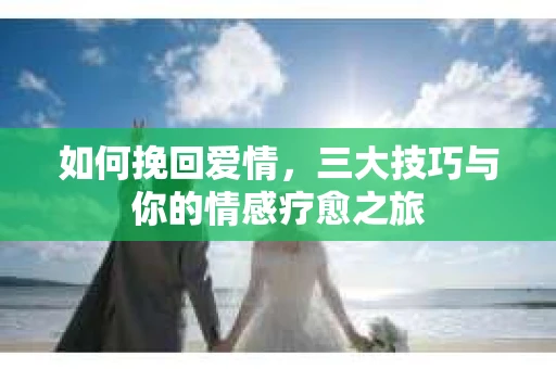 如何挽回爱情,三大技巧与你的情感疗愈之旅 如何挽回爱情,三大技巧与你的情感疗愈之旅